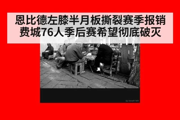 恩比德左膝半月板撕裂赛季报销费城76人季后赛希望彻底破灭