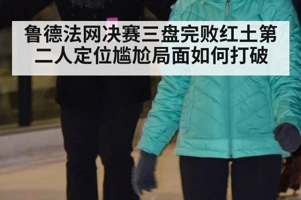 鲁德法网决赛三盘完败红土第二人定位尴尬局面如何打破